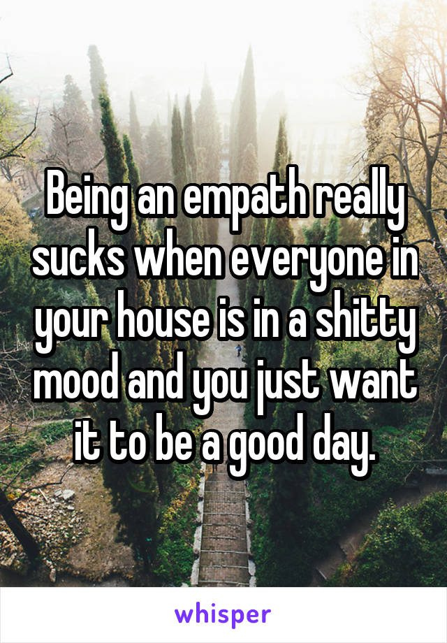 Being an empath really sucks when everyone in your house is in a shitty mood and you just want it to be a good day.