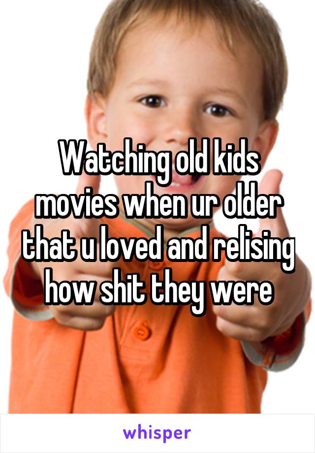 Watching old kids movies when ur older that u loved and relising how shit they were