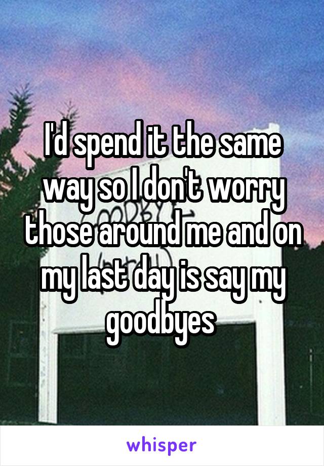 I'd spend it the same way so I don't worry those around me and on my last day is say my goodbyes 