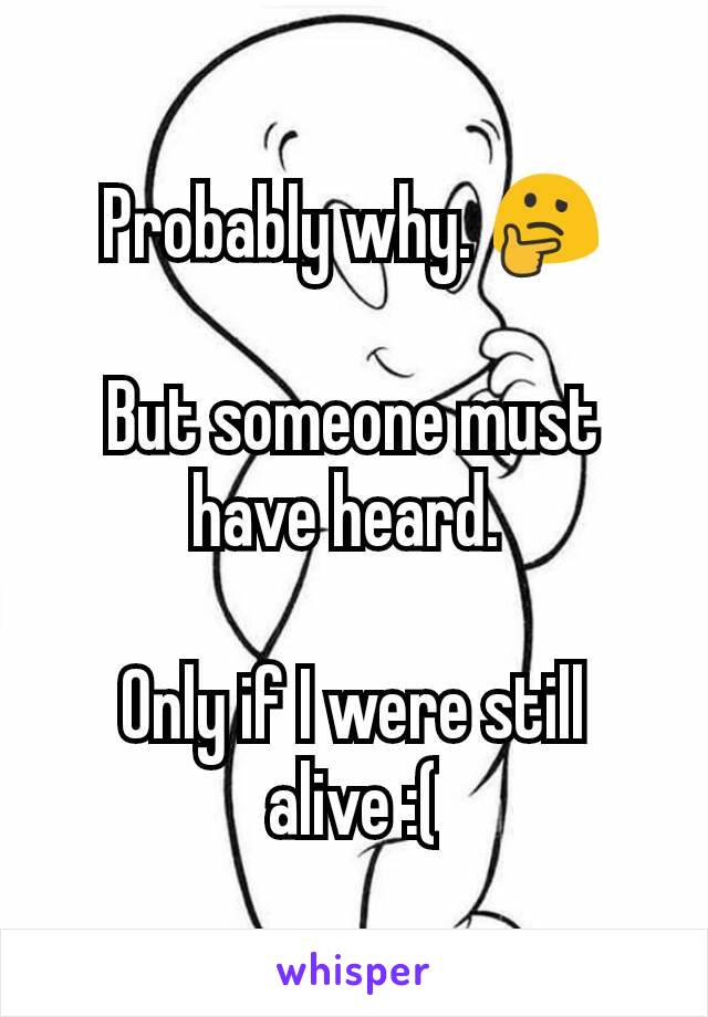 Probably why. 🤔

But someone must have heard. 

Only if I were still alive :(