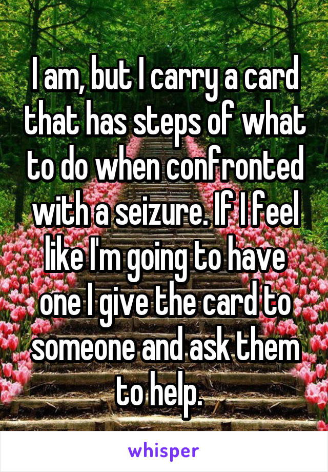 I am, but I carry a card that has steps of what to do when confronted with a seizure. If I feel like I'm going to have one I give the card to someone and ask them to help.  