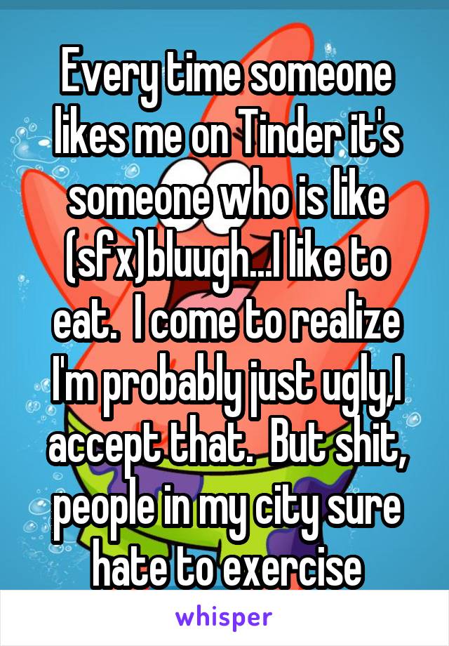 Every time someone likes me on Tinder it's someone who is like (sfx)bluugh...I like to eat.  I come to realize I'm probably just ugly,I accept that.  But shit, people in my city sure hate to exercise