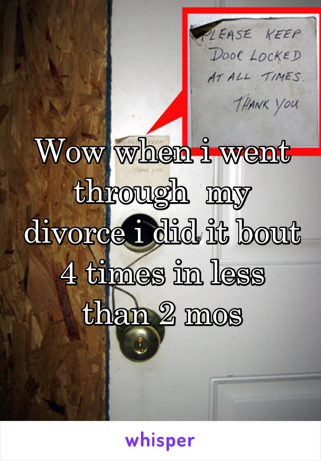 Wow when i went through  my divorce i did it bout 4 times in less than 2 mos