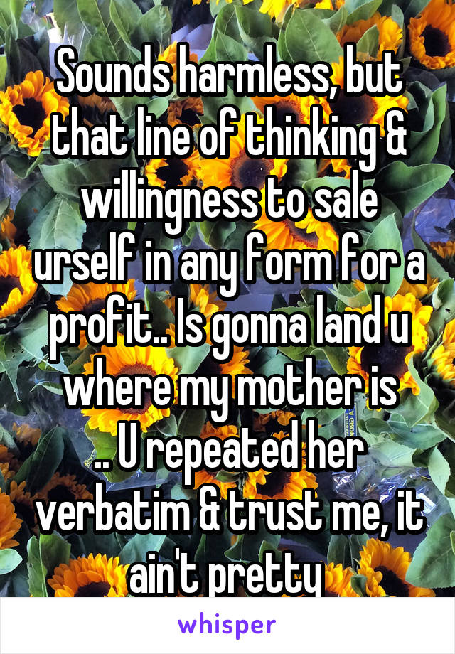 Sounds harmless, but that line of thinking & willingness to sale urself in any form for a profit.. Is gonna land u where my mother is
.. U repeated her verbatim & trust me, it ain't pretty 