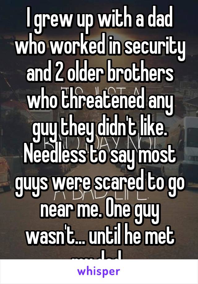 I grew up with a dad who worked in security and 2 older brothers who threatened any guy they didn't like. Needless to say most guys were scared to go near me. One guy wasn't... until he met my dad..