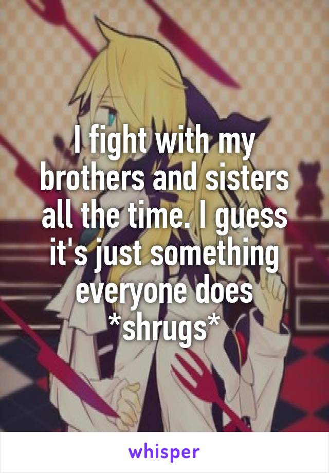 I fight with my brothers and sisters all the time. I guess it's just something everyone does *shrugs*