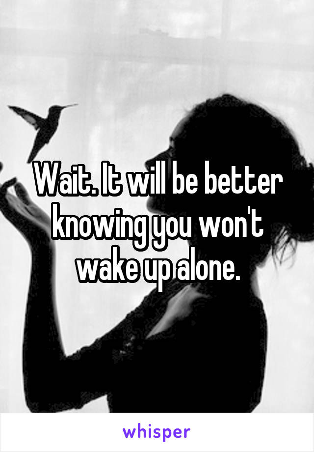 Wait. It will be better knowing you won't wake up alone.