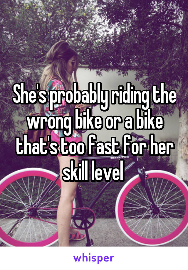 She's probably riding the wrong bike or a bike that's too fast for her skill level 