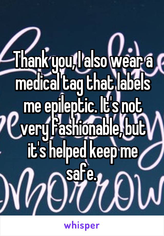 Thank you, I also wear a medical tag that labels me epileptic. It's not very fashionable, but it's helped keep me safe. 