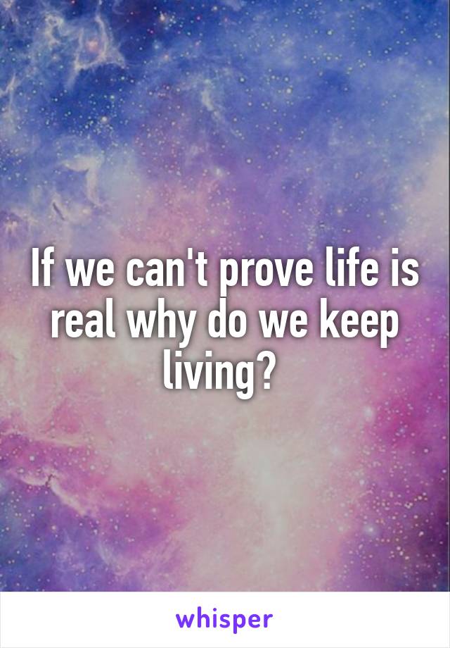 If we can't prove life is real why do we keep living? 