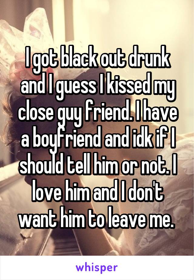 I got black out drunk and I guess I kissed my close guy friend. I have a boyfriend and idk if I should tell him or not. I love him and I don't want him to leave me. 