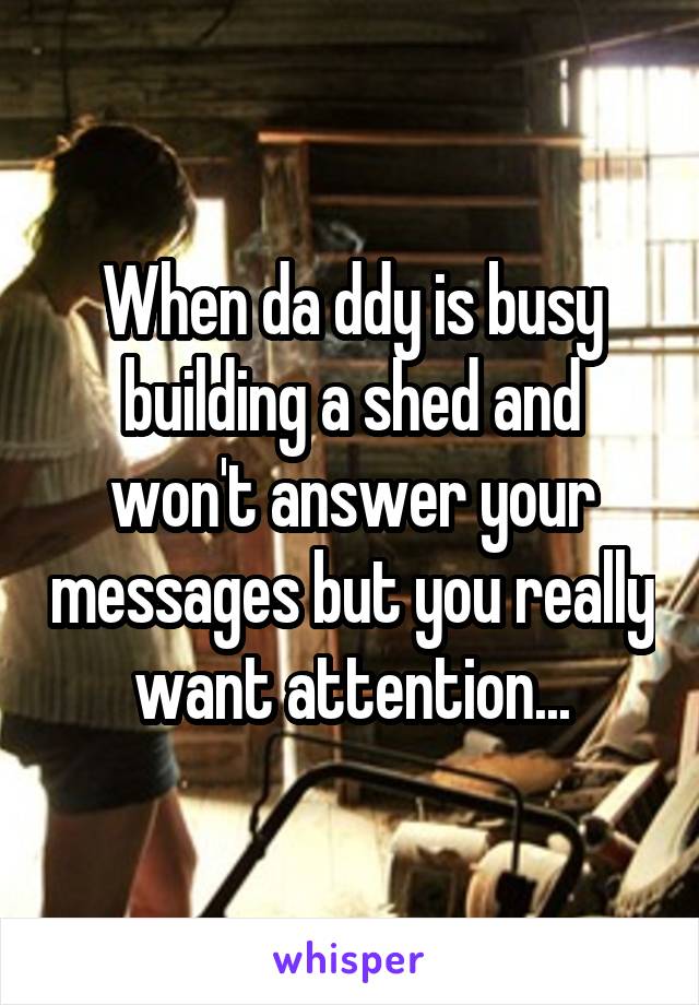 When da ddy is busy building a shed and won't answer your messages but you really want attention...