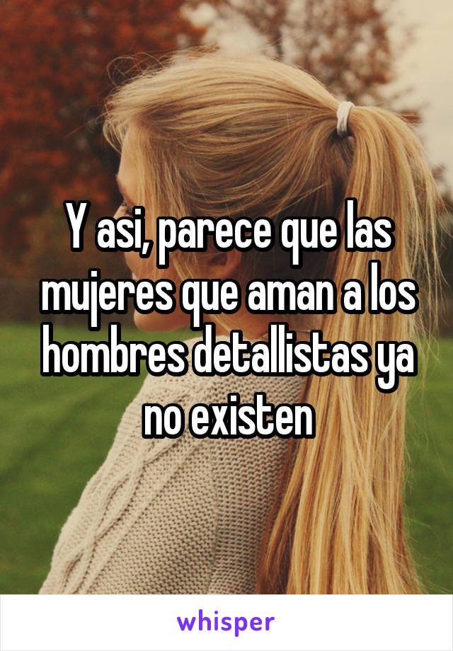 Y asi, parece que las mujeres que aman a los hombres detallistas ya no existen