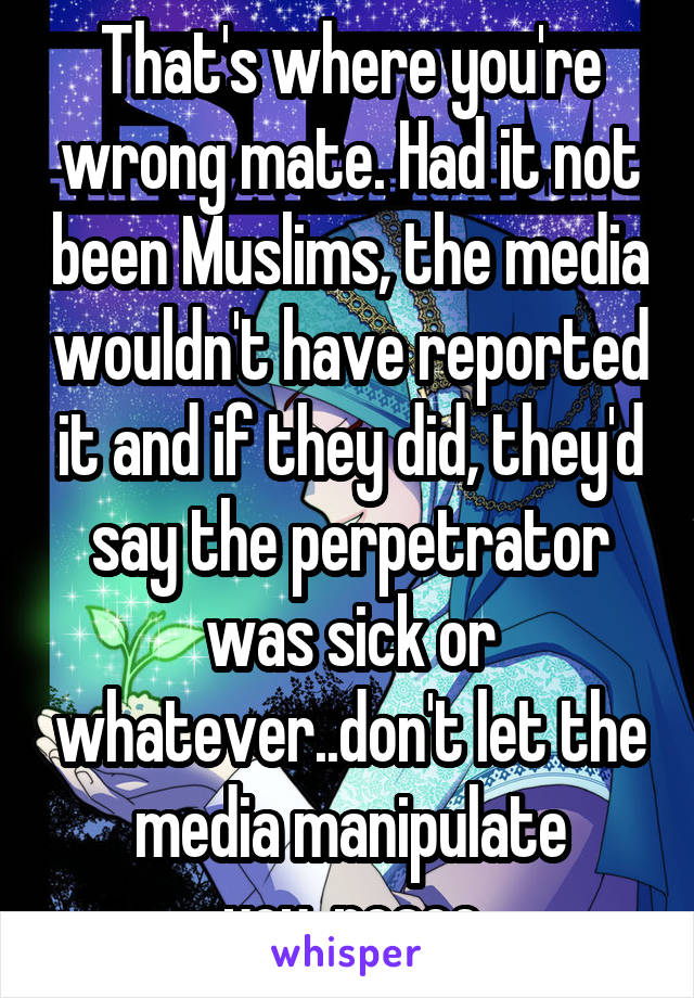 That's where you're wrong mate. Had it not been Muslims, the media wouldn't have reported it and if they did, they'd say the perpetrator was sick or whatever..don't let the media manipulate you..peace