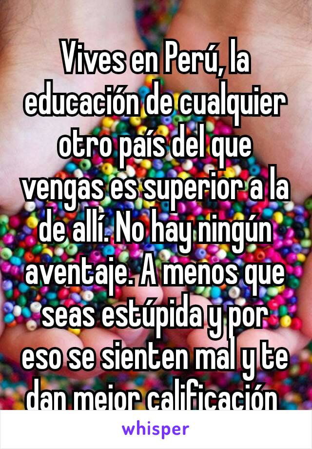 Vives en Perú, la educación de cualquier otro país del que vengas es superior a la de allí. No hay ningún aventaje. A menos que seas estúpida y por eso se sienten mal y te dan mejor calificación 