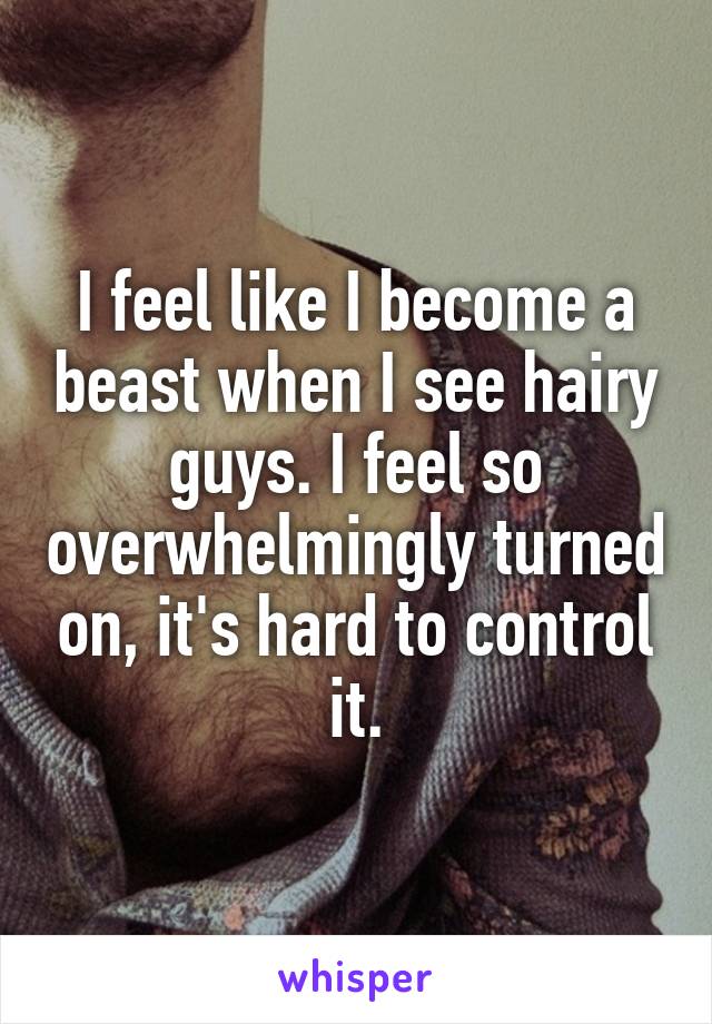 I feel like I become a beast when I see hairy guys. I feel so overwhelmingly turned on, it's hard to control it.