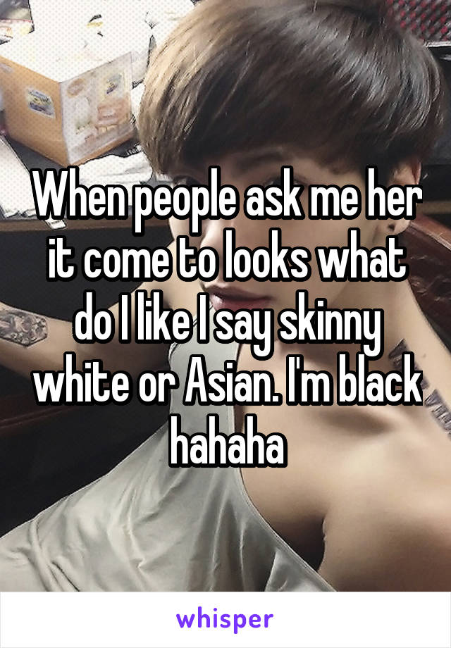 When people ask me her it come to looks what do I like I say skinny white or Asian. I'm black hahaha