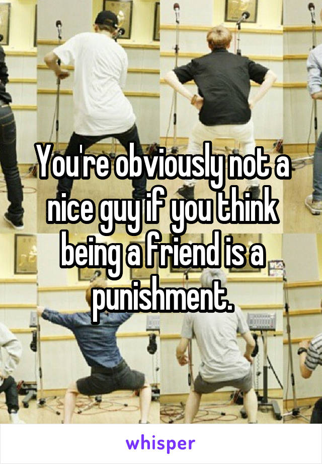 You're obviously not a nice guy if you think being a friend is a punishment.