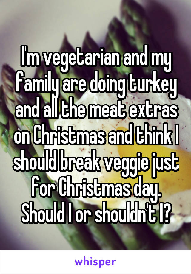 I'm vegetarian and my family are doing turkey and all the meat extras on Christmas and think I should break veggie just for Christmas day. Should I or shouldn't I?