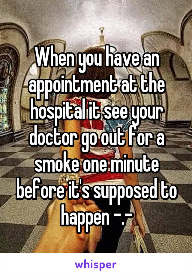 When you have an appointment at the hospital it see your doctor go out for a smoke one minute before it's supposed to happen -.-