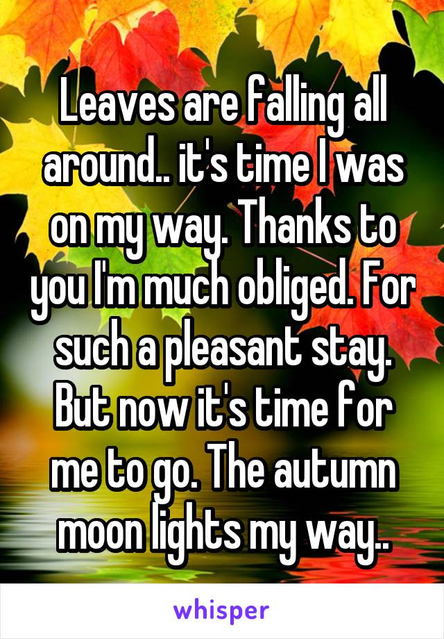 Leaves are falling all around.. it's time I was on my way. Thanks to you I'm much obliged. For such a pleasant stay. But now it's time for me to go. The autumn moon lights my way..