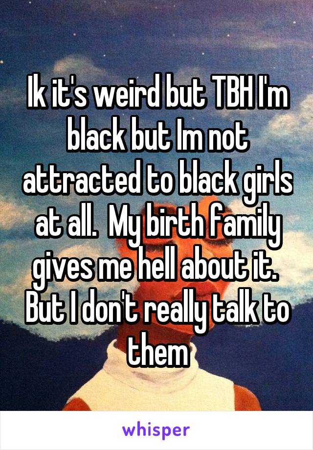 Ik it's weird but TBH I'm black but Im not attracted to black girls at all.  My birth family gives me hell about it.  But I don't really talk to them