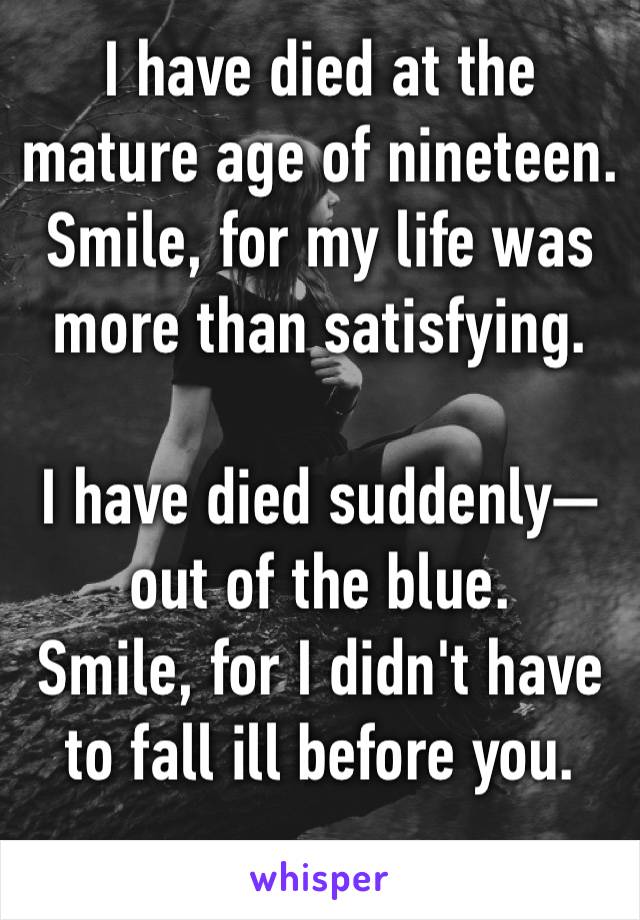 I have died at the mature age of nineteen.
Smile, for my life was more than satisfying.

I have died suddenly—out of the blue.
Smile, for I didn't have to fall ill before you.