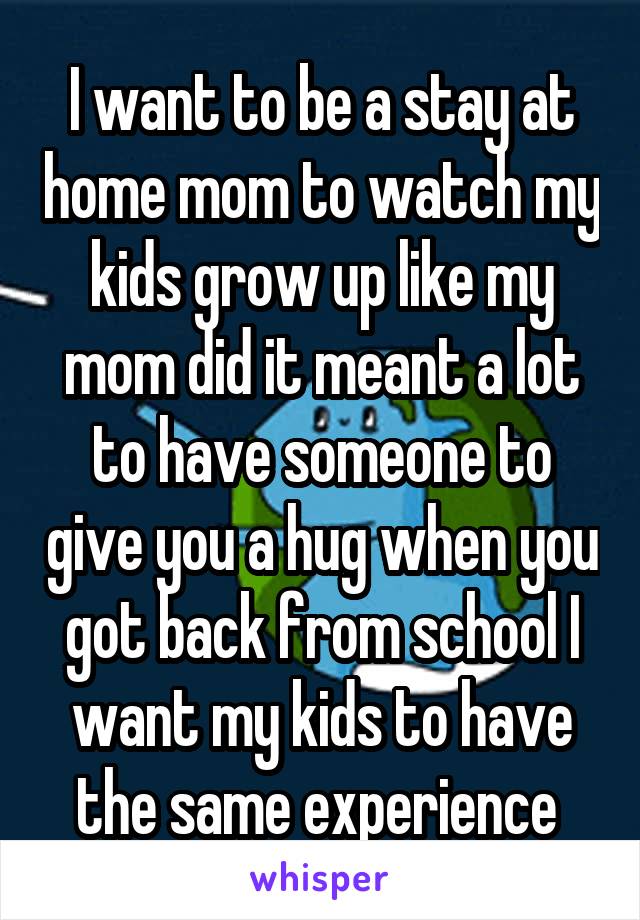 I want to be a stay at home mom to watch my kids grow up like my mom did it meant a lot to have someone to give you a hug when you got back from school I want my kids to have the same experience 