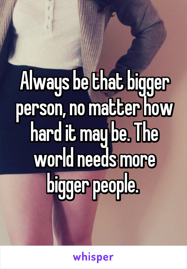 Always be that bigger person, no matter how hard it may be. The world needs more bigger people. 