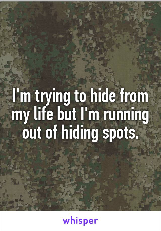 I'm trying to hide from my life but I'm running out of hiding spots.