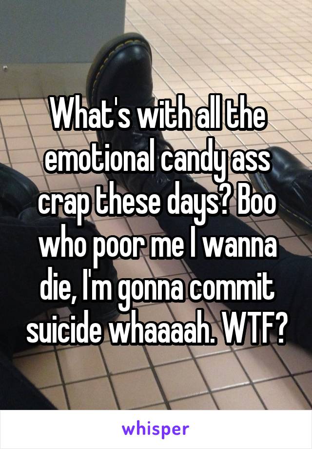 What's with all the emotional candy ass crap these days? Boo who poor me I wanna die, I'm gonna commit suicide whaaaah. WTF?