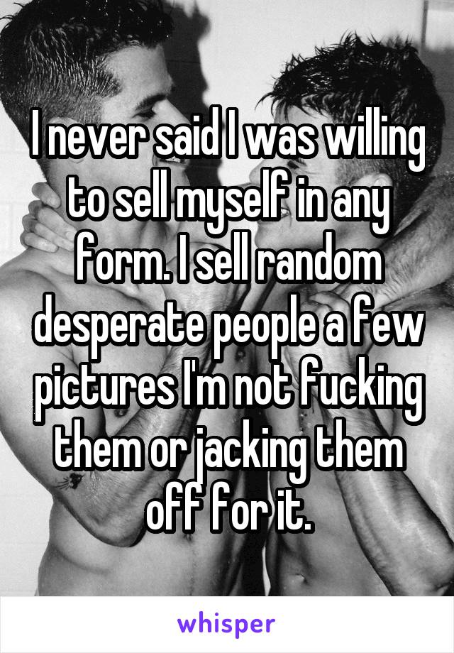 I never said I was willing to sell myself in any form. I sell random desperate people a few pictures I'm not fucking them or jacking them off for it.