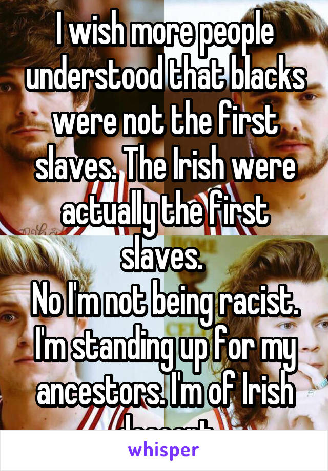 I wish more people understood that blacks were not the first slaves. The Irish were actually the first slaves. 
No I'm not being racist. I'm standing up for my ancestors. I'm of Irish descent