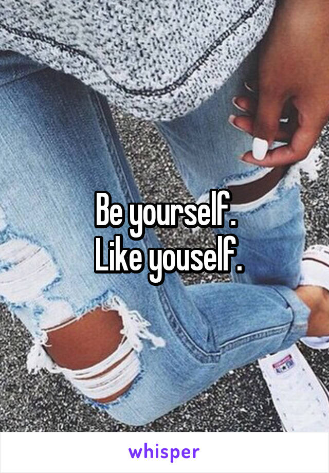 Be yourself.
 Like youself.