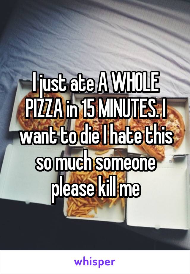 I just ate A WHOLE PIZZA in 15 MINUTES. I want to die I hate this so much someone please kill me