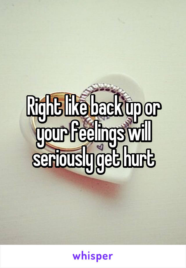 Right like back up or your feelings will seriously get hurt