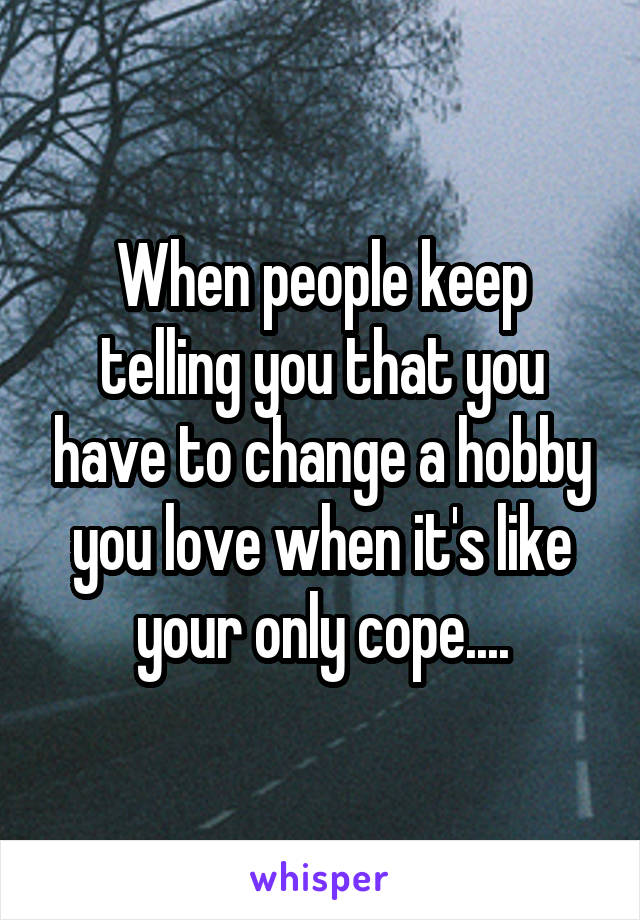 When people keep telling you that you have to change a hobby you love when it's like your only cope....