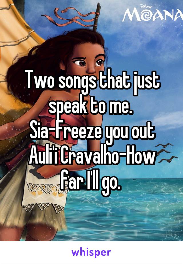 Two songs that just speak to me. 
Sia-Freeze you out
Auli'i Cravalho-How far I'll go. 