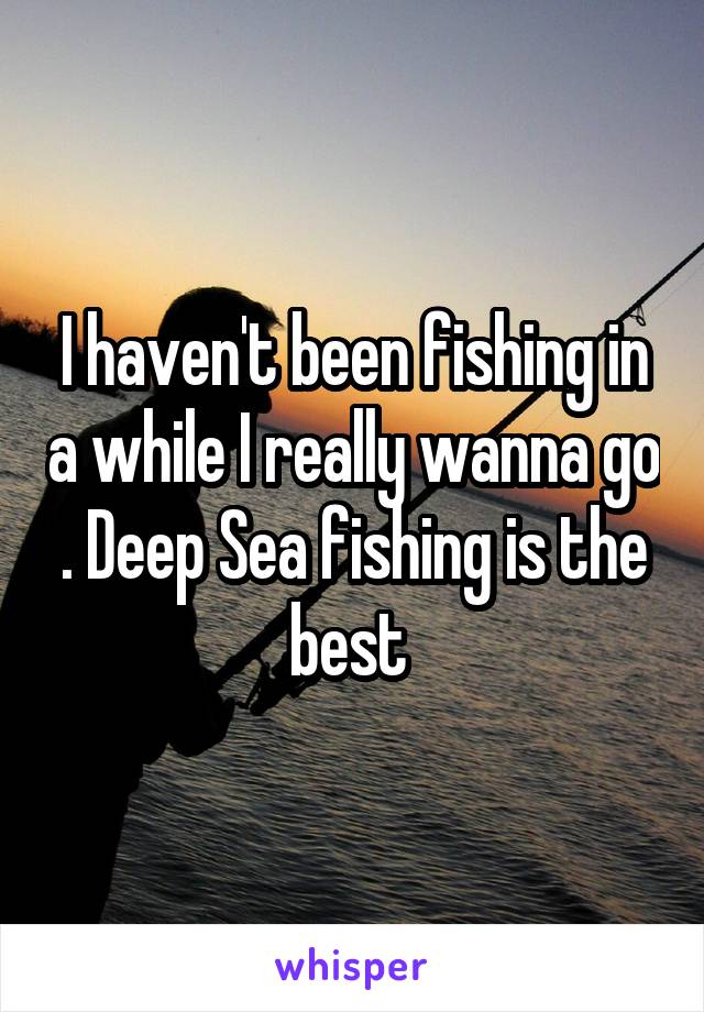 I haven't been fishing in a while I really wanna go . Deep Sea fishing is the best 