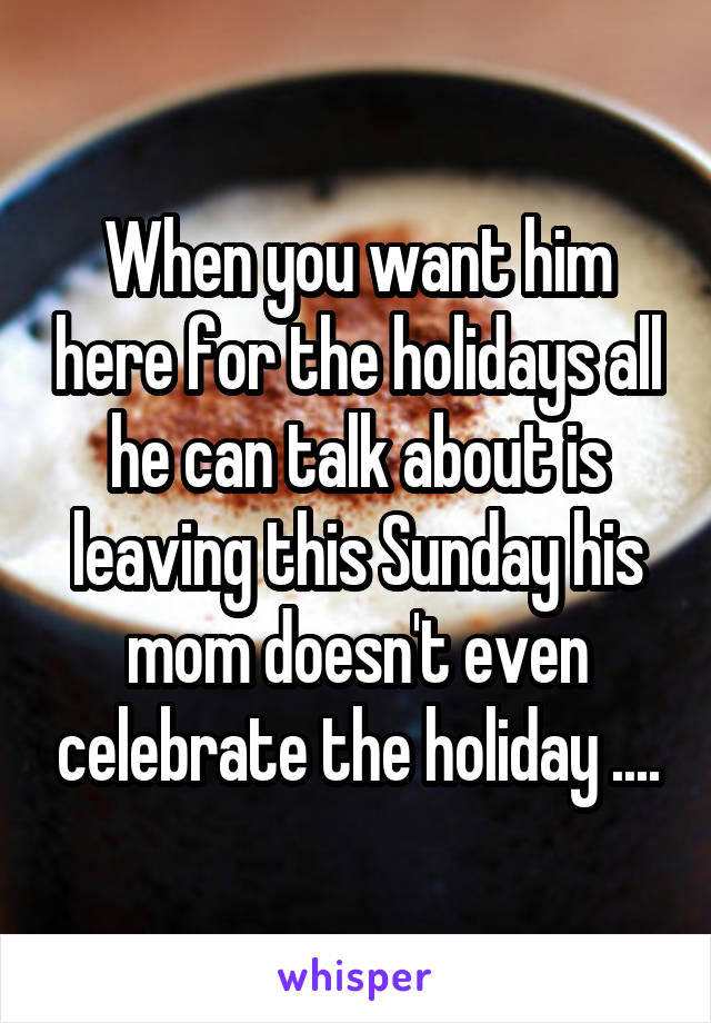 When you want him here for the holidays all he can talk about is leaving this Sunday his mom doesn't even celebrate the holiday ....