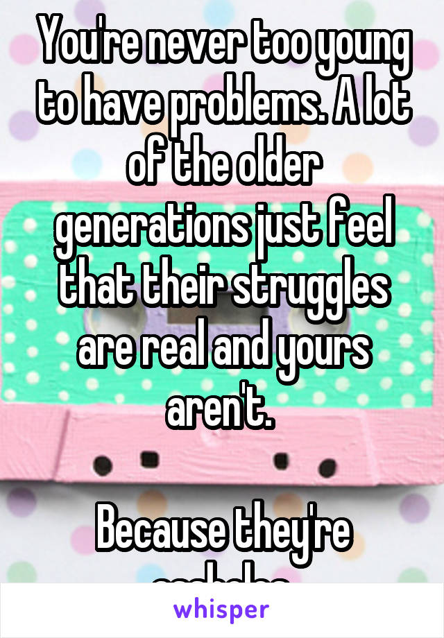 You're never too young to have problems. A lot of the older generations just feel that their struggles are real and yours aren't. 

Because they're assholes.