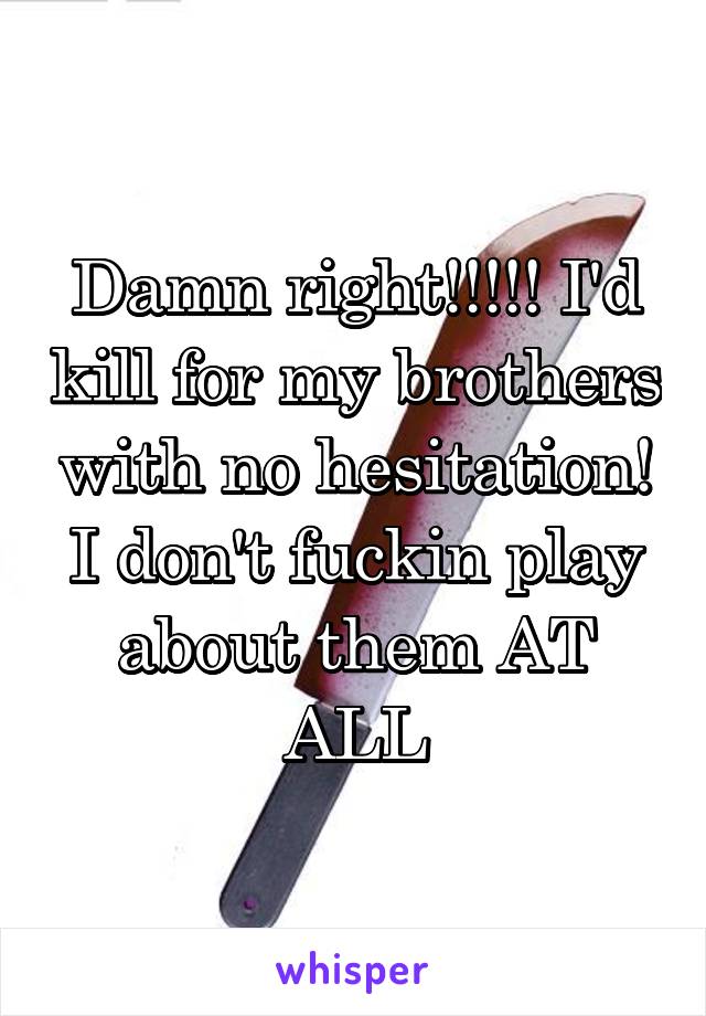 Damn right!!!!! I'd kill for my brothers with no hesitation! I don't fuckin play about them AT ALL