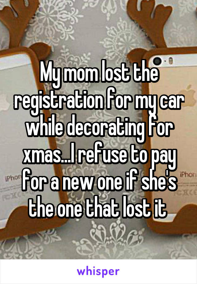 My mom lost the registration for my car while decorating for xmas...I refuse to pay for a new one if she's the one that lost it 