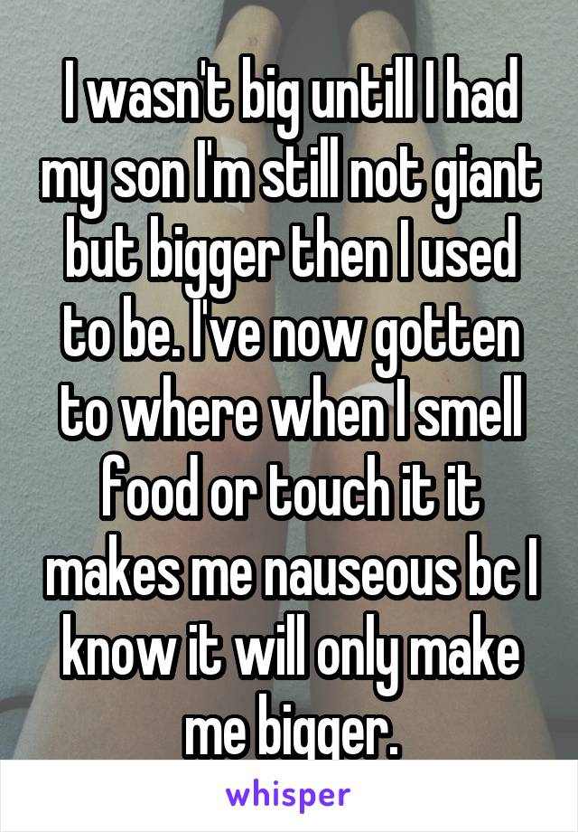 I wasn't big untill I had my son I'm still not giant but bigger then I used to be. I've now gotten to where when I smell food or touch it it makes me nauseous bc I know it will only make me bigger.