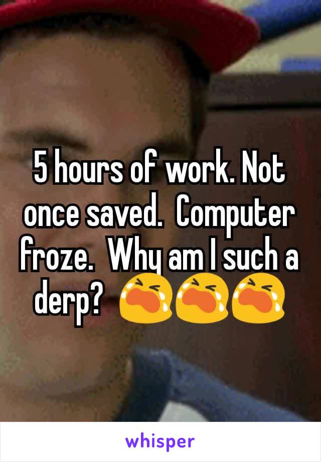 5 hours of work. Not once saved.  Computer froze.  Why am I such a derp?  😭😭😭