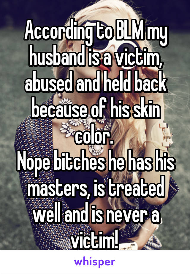 According to BLM my husband is a victim, abused and held back because of his skin color. 
Nope bitches he has his masters, is treated well and is never a victim! 