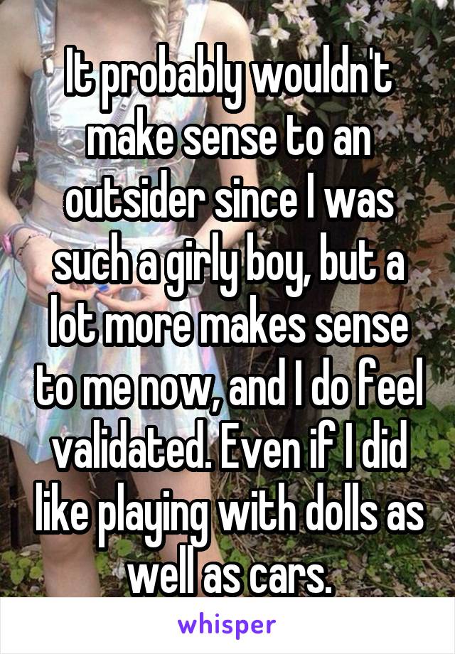 It probably wouldn't make sense to an outsider since I was such a girly boy, but a lot more makes sense to me now, and I do feel validated. Even if I did like playing with dolls as well as cars.