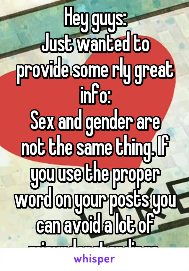 Hey guys:
Just wanted to provide some rly great info:
Sex and gender are not the same thing. If you use the proper word on your posts you can avoid a lot of misunderstandings.