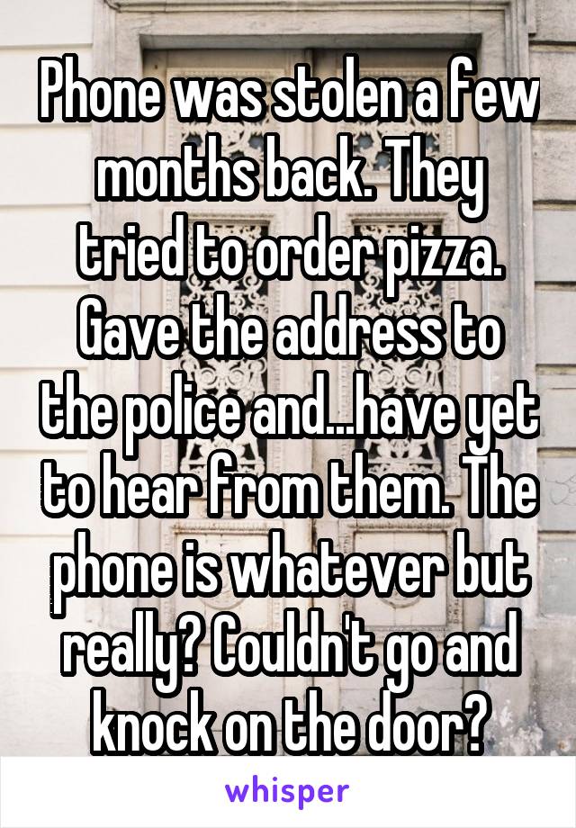 Phone was stolen a few months back. They tried to order pizza. Gave the address to the police and...have yet to hear from them. The phone is whatever but really? Couldn't go and knock on the door?