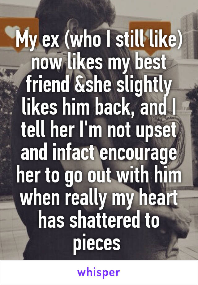 My ex (who I still like) now likes my best friend &she slightly likes him back, and I tell her I'm not upset and infact encourage her to go out with him when really my heart has shattered to pieces 